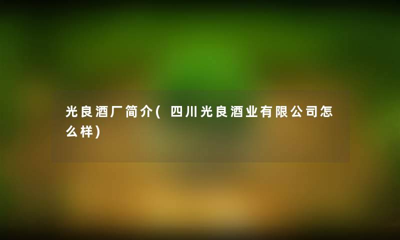 光良酒厂简介(四川光良酒业有限公司怎么样)