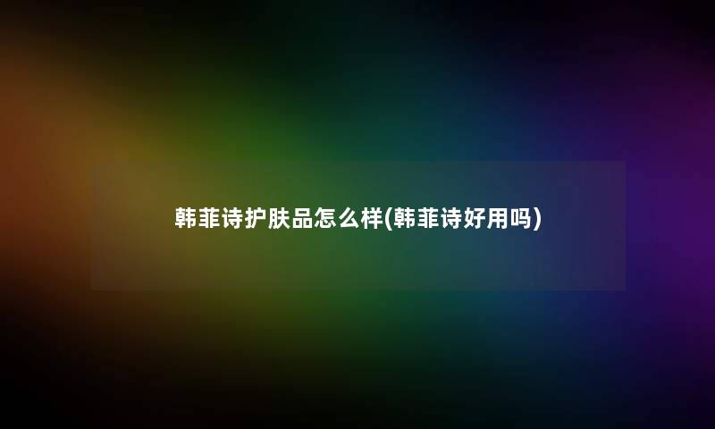 韩菲诗护肤品怎么样(韩菲诗好用吗)
