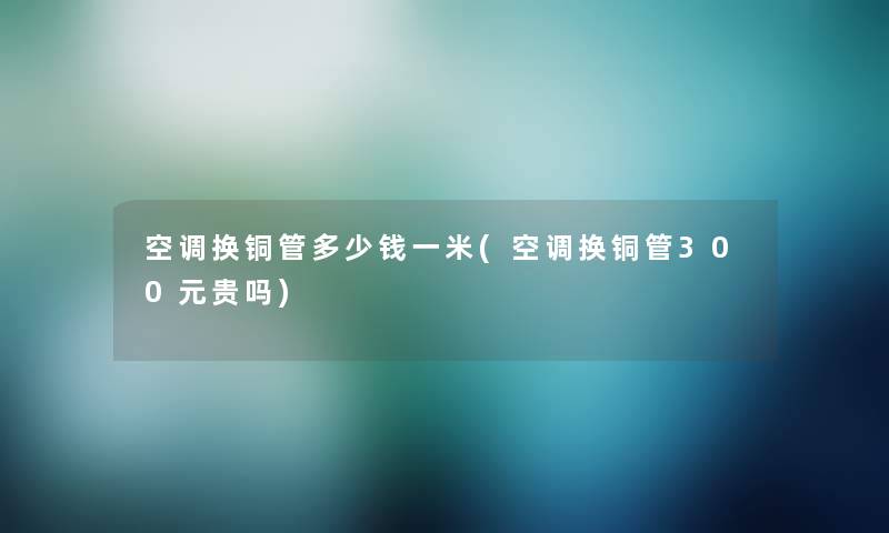 空调换铜管多少钱一米(空调换铜管300元贵吗)
