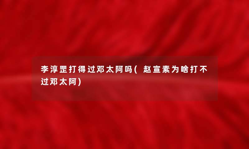 李淳罡打得过邓太阿吗(赵宣素为啥打不过邓太阿)