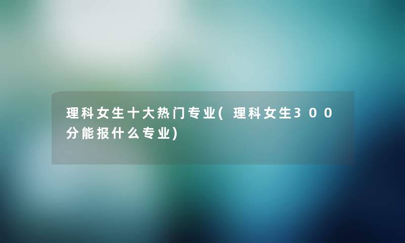 理科女生一些热门专业(理科女生300分能报什么专业)