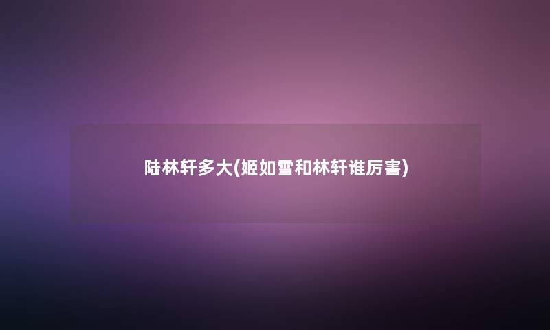 陆林轩多大(姬如雪和林轩谁厉害)