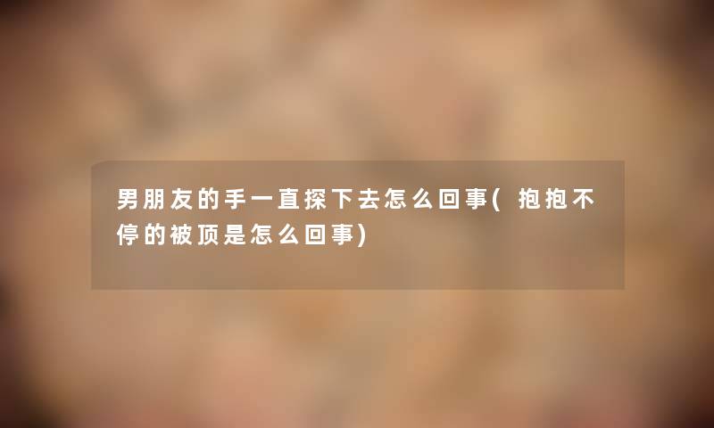 男朋友的手一直探下去怎么回事(抱抱不停的被顶是怎么回事)