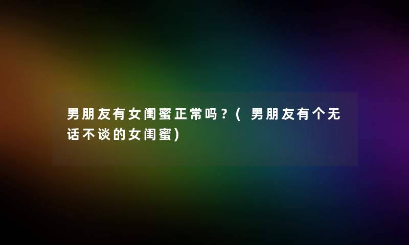 男朋友有女闺蜜正常吗？(男朋友有个无话不谈的女闺蜜)