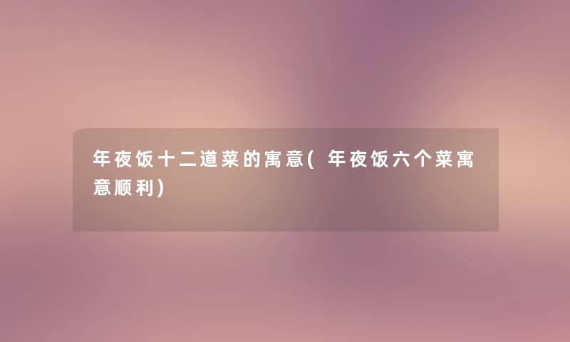 年夜饭十二道菜的寓意(年夜饭六个菜寓意顺利)