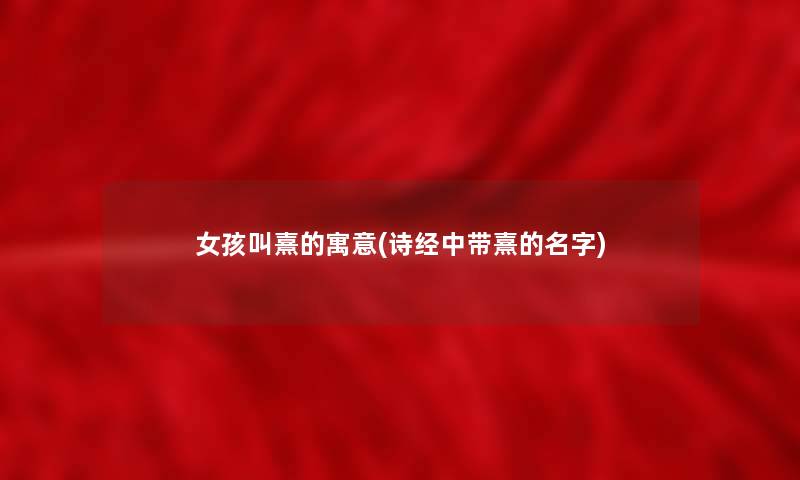女孩叫熹的寓意(诗经中带熹的名字)