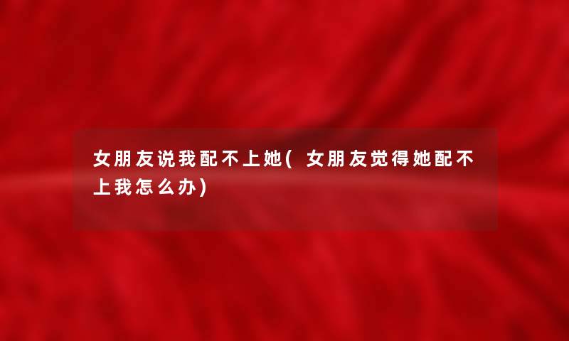 女朋友说我配不上她(女朋友觉得她配不上我怎么办)