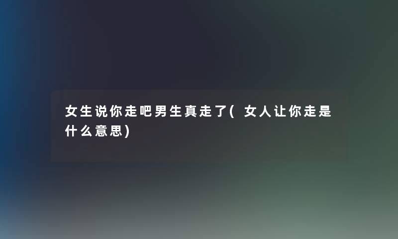 女生说你走吧男生真走了(女人让你走是什么意思)