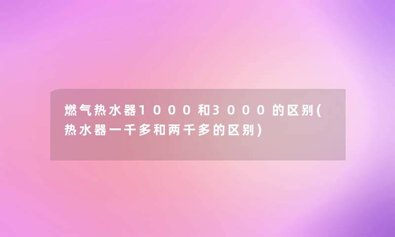 燃气热水器1000和3000的区别(热水器一千多和两千多的区别)