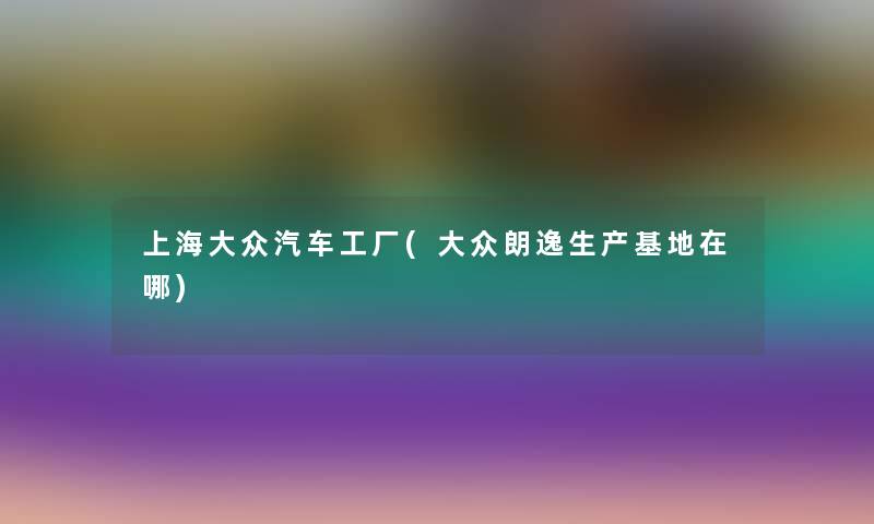 上海大众汽车工厂(大众朗逸生产基地在哪)