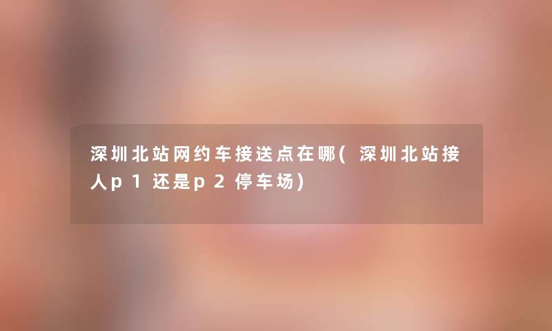 深圳北站网约车接送点在哪(深圳北站接人p1还是p2停车场)