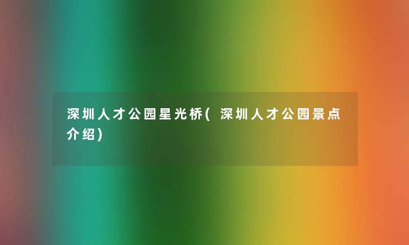 深圳人才公园星光桥(深圳人才公园景点介绍)