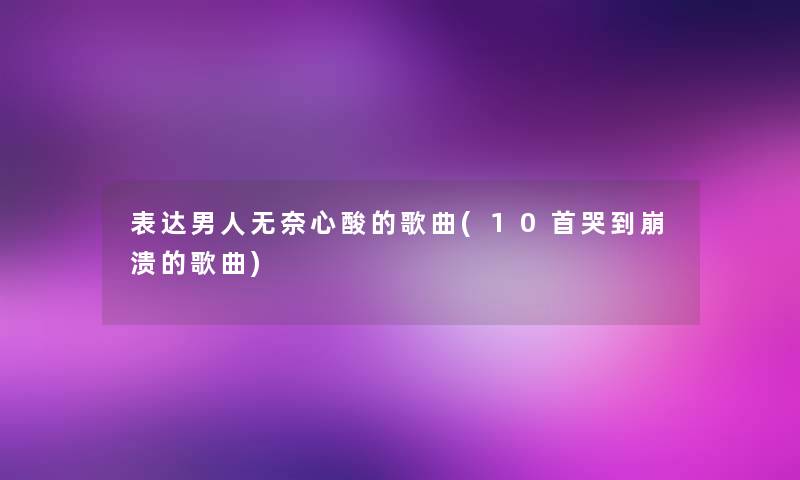 表达男人无奈心酸的歌曲(10首哭到崩溃的歌曲) 表达男人无奈心酸的歌曲(10首哭到崩溃的歌曲)
