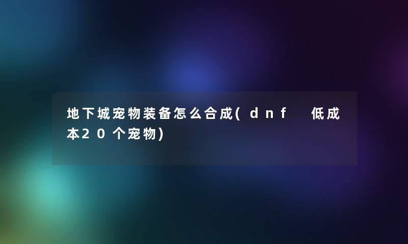 地下城宠物装备怎么合成(dnf 低成本20个宠物) 地下城宠物装备怎么合成(dnf 低成本20个宠物)