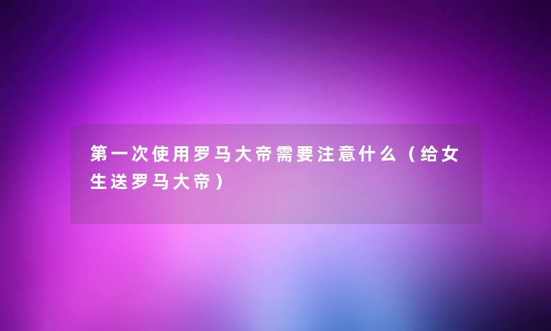 第一次使用罗马大帝需要什么(给女生送罗马大帝) 第一次使用罗马大帝需要什么(给女生送罗马大帝)