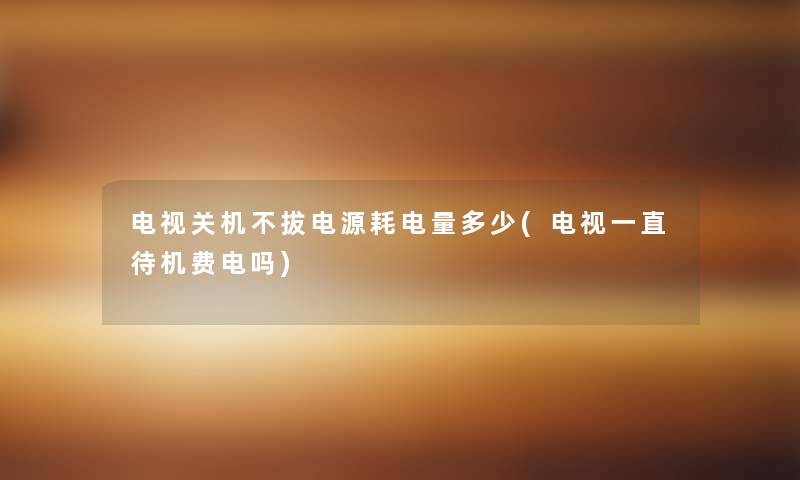 电视关机不拔电源耗电量多少(电视一直待机费电吗) 电视关机不拔电源耗电量多少(电视一直待机费电吗)