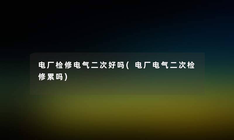电厂检修电气二次好吗(电厂电气二次检修累吗) 电厂检修电气二次好吗(电厂电气二次检修累吗)