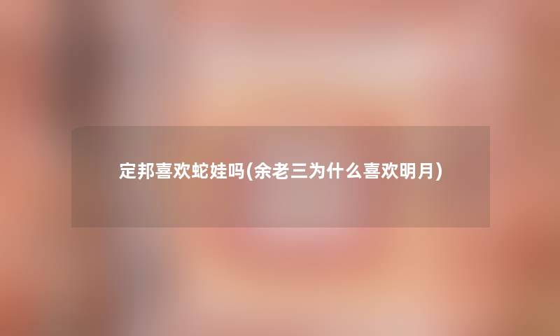 定邦喜欢蛇娃吗(余老三为什么喜欢明月) 定邦喜欢蛇娃吗(余老三为什么喜欢明月)