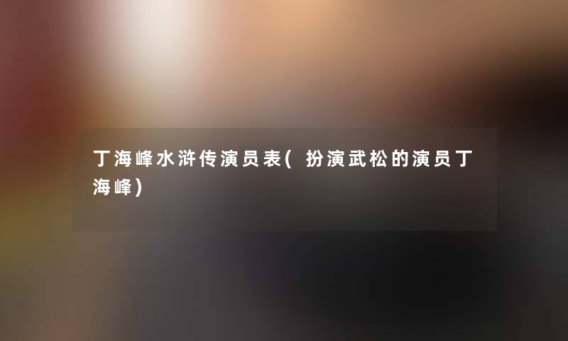丁海峰水浒传演员表(扮演武松的演员丁海峰) 丁海峰水浒传演员表(扮演武松的演员丁海峰)
