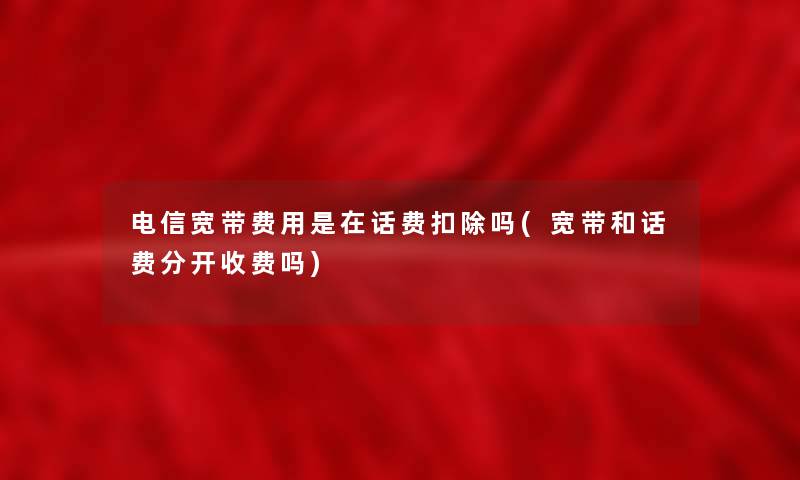 电信宽带费用是在话费扣除吗(宽带和话费分开收费吗) 电信宽带费用是在话费扣除吗(宽带和话费分开收费吗)