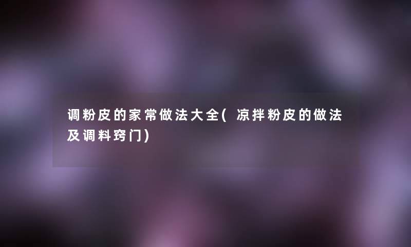 调粉皮的家常做法大全(凉拌粉皮的做法及调料窍门) 调粉皮的家常做法大全(凉拌粉皮的做法及调料窍门)
