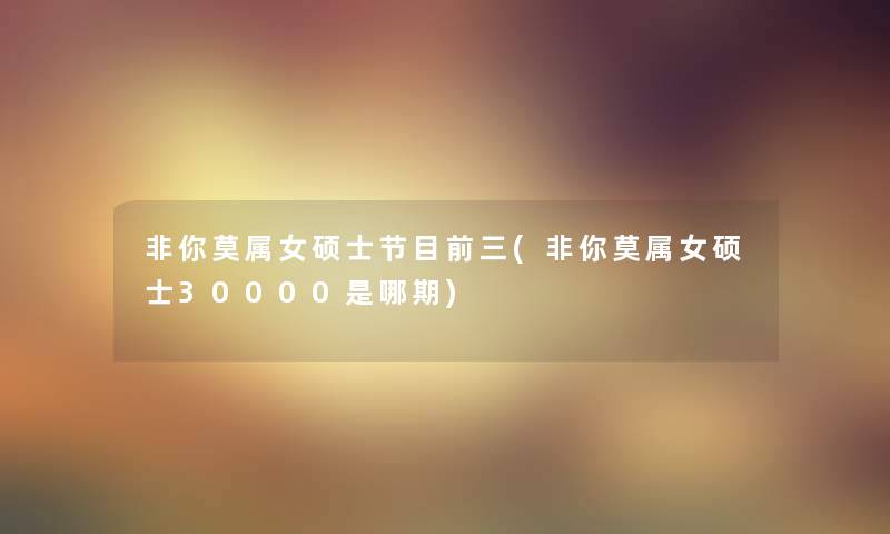 非你莫属女硕士节目前三(非你莫属女硕士30000是哪期) 非你莫属女硕士节目前三(非你莫属女硕士30000是哪期)