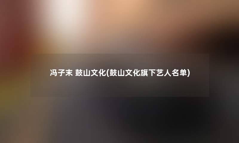 冯子末 鼓山文化(鼓山文化旗下艺人名单) 冯子末 鼓山文化(鼓山文化旗下艺人名单)
