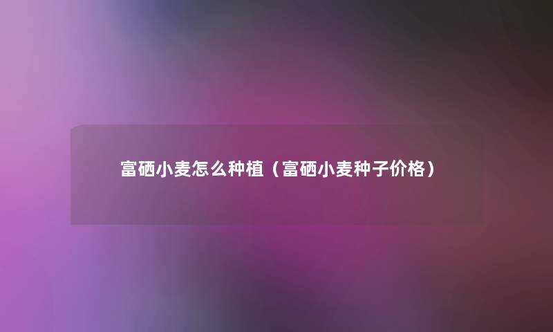 富硒小麦怎么种植(富硒小麦种子价格) 富硒小麦怎么种植(富硒小麦种子价格)