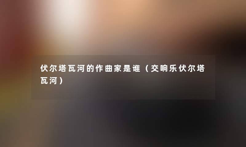 伏尔塔瓦河的作曲家是谁(交响乐伏尔塔瓦河) 伏尔塔瓦河的作曲家是谁(交响乐伏尔塔瓦河)