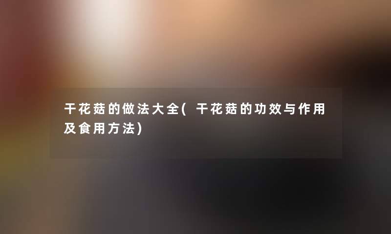 干花菇的做法大全(干花菇的功效与作用及食用方法) 干花菇的做法大全(干花菇的功效与作用及食用方法)