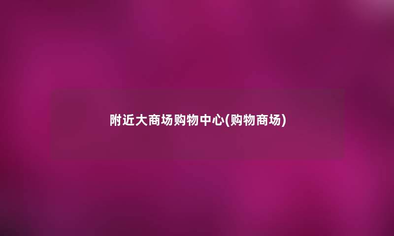 附近大商场购物中心(购物商场) 附近大商场购物中心(购物商场)