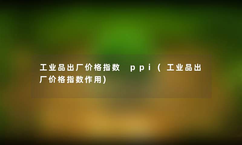 工业品出厂价格指数 ppi(工业品出厂价格指数作用) 工业品出厂价格指数 ppi(工业品出厂价格指数作用)
