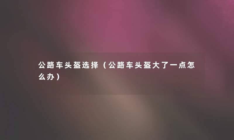 公路车头盔选择(公路车头盔大了一点怎么办) 公路车头盔选择(公路车头盔大了一点怎么办)