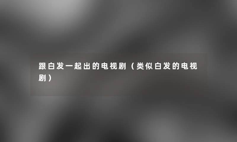 跟白发一起出的电视剧(类似白发的电视剧) 跟白发一起出的电视剧(类似白发的电视剧)