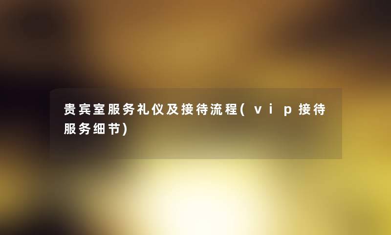 贵宾室服务礼仪及接待流程(vip接待服务细节) 贵宾室服务礼仪及接待流程(vip接待服务细节)
