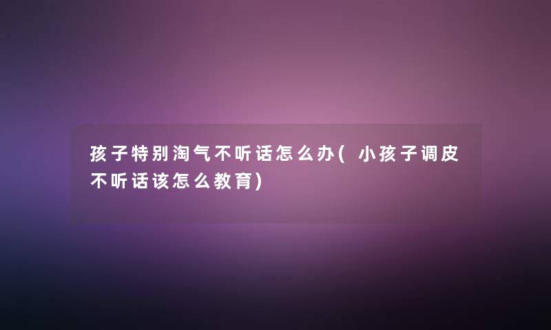 孩子特别淘气不听话怎么办(小孩子调皮不听话该怎么教育)