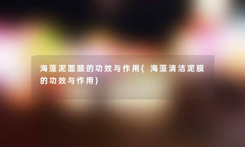 海藻泥面膜的功效与作用(海藻清洁泥膜的功效与作用) 海藻泥面膜的功效与作用(海藻清洁泥膜的功效与作用)