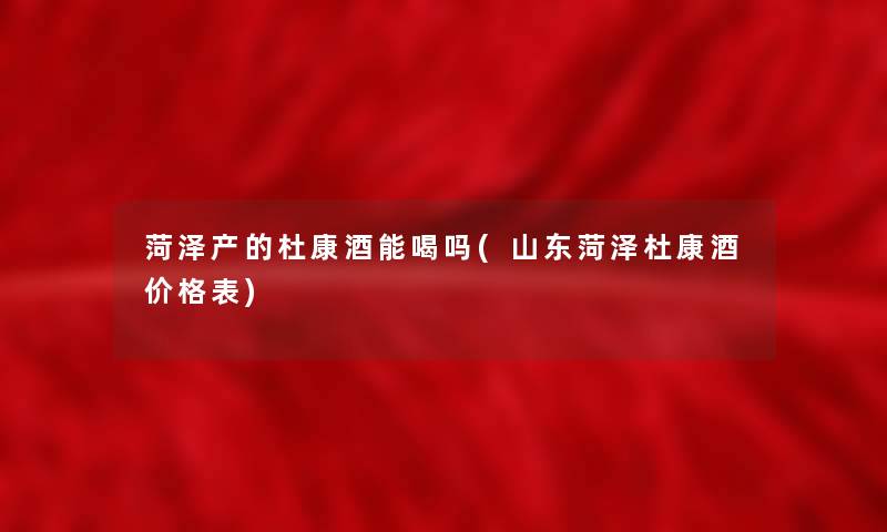 菏泽产的杜康酒能喝吗(山东菏泽杜康酒价格表) 菏泽产的杜康酒能喝吗(山东菏泽杜康酒价格表)