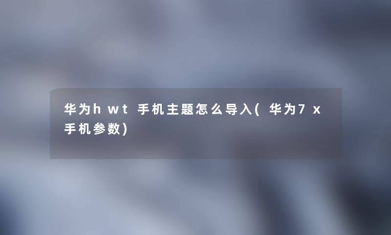华为hwt手机主题怎么导入(华为7x手机参数) 华为hwt手机主题怎么导入(华为7x手机参数)