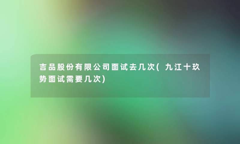 吉品股份有限公司面试去几次(九江十玖势面试需要几次) 吉品股份有限公司面试去几次(九江十玖势面试需要几次)