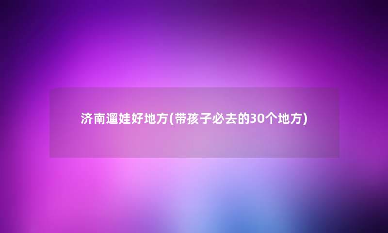 济南遛娃好地方(带孩子必去的30个地方) 济南遛娃好地方(带孩子必去的30个地方)