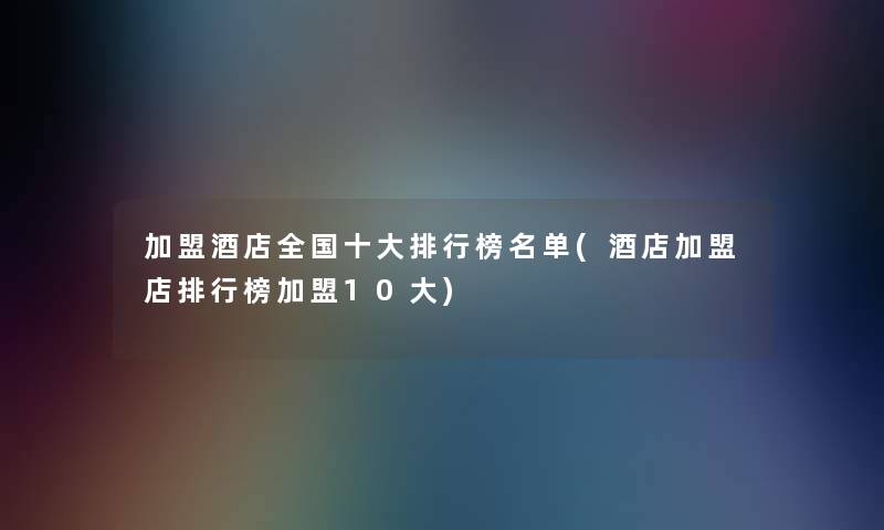 加盟酒店全国一些整理榜名单(酒店加盟店整理榜加盟10大) 加盟酒店全国一些整理榜名单(酒店加盟店整理榜加盟10大)