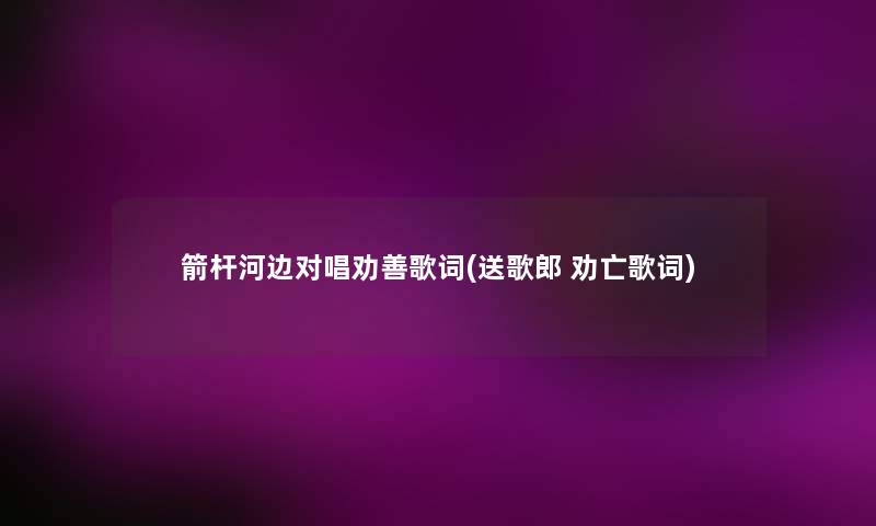 箭杆河边对唱劝善歌词(送歌郎 劝亡歌词) 箭杆河边对唱劝善歌词(送歌郎 劝亡歌词)