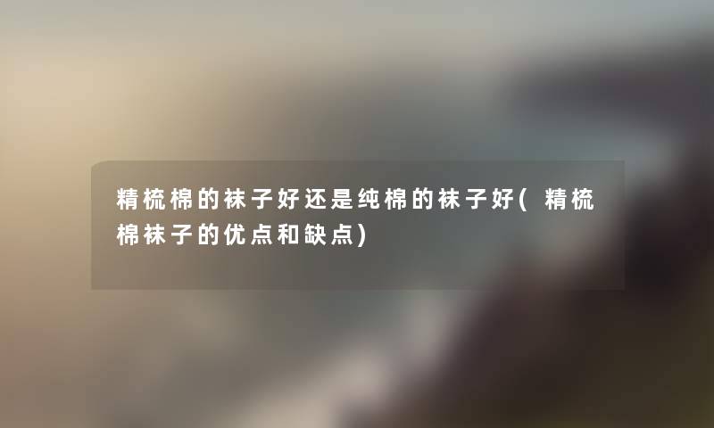 精梳棉的袜子好还是纯棉的袜子好(精梳棉袜子的优点和缺点) 精梳棉的袜子好还是纯棉的袜子好(精梳棉袜子的优点和缺点)