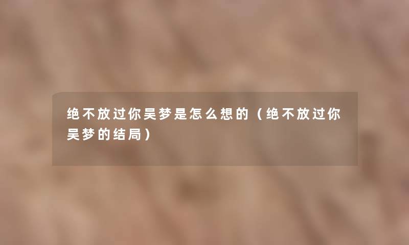 绝不放过你吴梦是怎么想的(绝不放过你吴梦的结局) 绝不放过你吴梦是怎么想的(绝不放过你吴梦的结局)