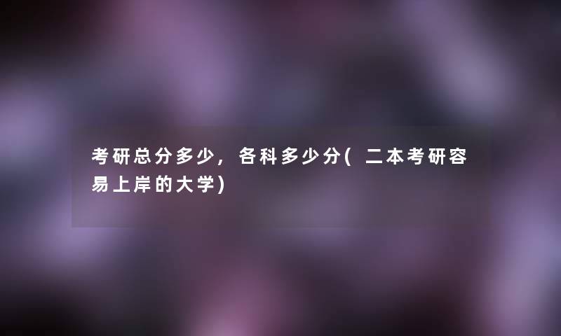 考研总分多少,各科多少分(二本考研容易上岸的大学) 考研总分多少,各科多少分(二本考研容易上岸的大学)