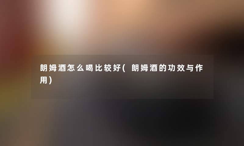 朗姆酒怎么喝比较好(朗姆酒的功效与作用) 朗姆酒怎么喝比较好(朗姆酒的功效与作用)