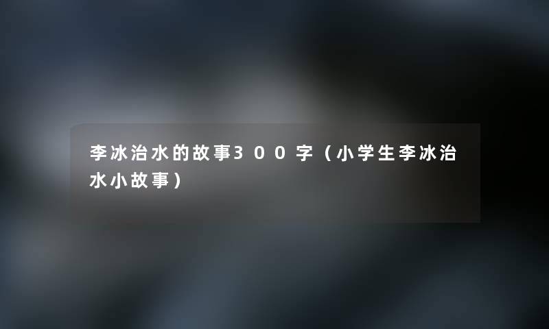 李冰治水的故事300字(小学生李冰治水分享) 李冰治水的故事300字(小学生李冰治水分享)
