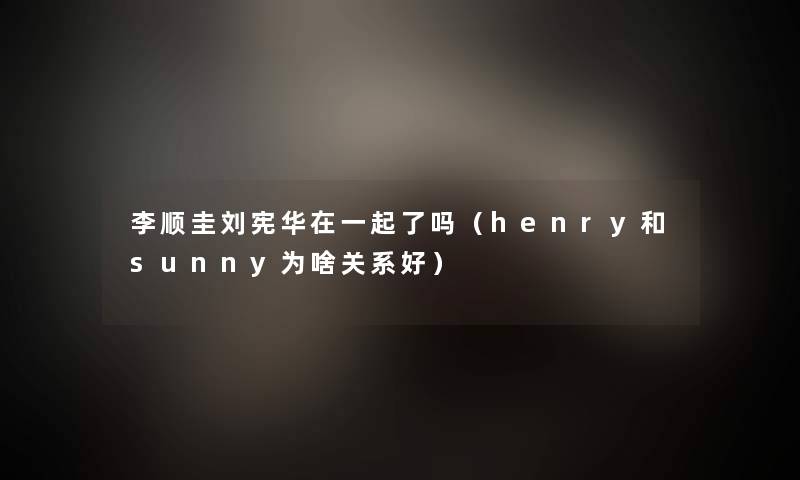李顺圭刘宪华在一起了吗(henry和sunny为啥关系好) 李顺圭刘宪华在一起了吗(henry和sunny为啥关系好)