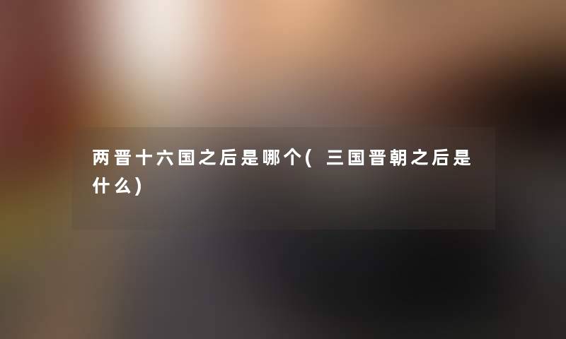 两晋十六国之后是哪个(三国晋朝之后是什么) 两晋十六国之后是哪个(三国晋朝之后是什么)